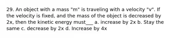 29. An object with a mass "m" is traveling with a velocity "v". If the velocity is fixed, and the mass of the object is decreased by 2x, then the kinetic energy must___ a. increase by 2x b. Stay the same c. decrease by 2x d. Increase by 4x