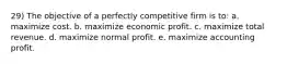 29) The objective of a perfectly competitive firm is to: a. maximize cost. b. maximize economic profit. c. maximize total revenue. d. maximize normal profit. e. maximize accounting profit.