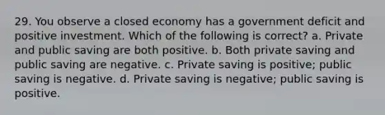 29. You observe a closed economy has a government deficit and positive investment. Which of the following is correct? a. Private and public saving are both positive. b. Both private saving and public saving are negative. c. Private saving is positive; public saving is negative. d. Private saving is negative; public saving is positive.