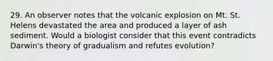 29. An observer notes that the volcanic explosion on Mt. St. Helens devastated the area and produced a layer of ash sediment. Would a biologist consider that this event contradicts Darwin's theory of gradualism and refutes evolution?