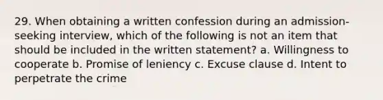 29. When obtaining a written confession during an admission-seeking interview, which of the following is not an item that should be included in the written statement? a. Willingness to cooperate b. Promise of leniency c. Excuse clause d. Intent to perpetrate the crime