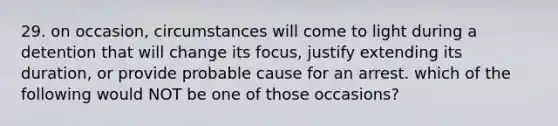 29. on occasion, circumstances will come to light during a detention that will change its focus, justify extending its duration, or provide probable cause for an arrest. which of the following would NOT be one of those occasions?