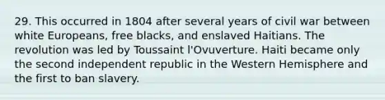 29. This occurred in 1804 after several years of civil war between white Europeans, free blacks, and enslaved Haitians. The revolution was led by Toussaint l'Ovuverture. Haiti became only the second independent republic in the Western Hemisphere and the first to ban slavery.