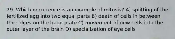 29. Which occurrence is an example of mitosis? A) splitting of the fertilized egg into two equal parts B) death of cells in between the ridges on the hand plate C) movement of new cells into the outer layer of the brain D) specialization of eye cells