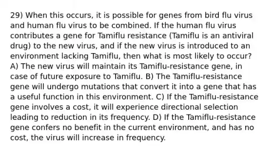 29) When this occurs, it is possible for genes from bird flu virus and human flu virus to be combined. If the human flu virus contributes a gene for Tamiflu resistance (Tamiflu is an antiviral drug) to the new virus, and if the new virus is introduced to an environment lacking Tamiflu, then what is most likely to occur? A) The new virus will maintain its Tamiflu-resistance gene, in case of future exposure to Tamiflu. B) The Tamiflu-resistance gene will undergo mutations that convert it into a gene that has a useful function in this environment. C) If the Tamiflu-resistance gene involves a cost, it will experience directional selection leading to reduction in its frequency. D) If the Tamiflu-resistance gene confers no benefit in the current environment, and has no cost, the virus will increase in frequency.