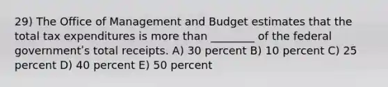 29) The Office of Management and Budget estimates that the total tax expenditures is more than ________ of the federal governmentʹs total receipts. A) 30 percent B) 10 percent C) 25 percent D) 40 percent E) 50 percent