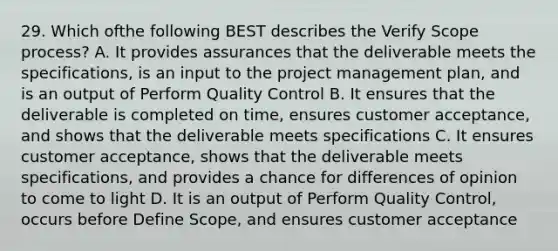 29. Which ofthe following BEST describes the Verify Scope process? A. It provides assurances that the deliverable meets the specifications, is an input to the project management plan, and is an output of Perform Quality Control B. It ensures that the deliverable is completed on time, ensures customer acceptance, and shows that the deliverable meets specifications C. It ensures customer acceptance, shows that the deliverable meets specifications, and provides a chance for differences of opinion to come to light D. It is an output of Perform Quality Control, occurs before Define Scope, and ensures customer acceptance