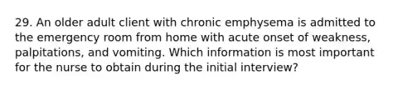 29. An older adult client with chronic emphysema is admitted to the emergency room from home with acute onset of weakness, palpitations, and vomiting. Which information is most important for the nurse to obtain during the initial interview?