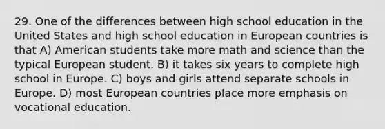 29. One of the differences between high school education in the United States and high school education in European countries is that A) American students take more math and science than the typical European student. B) it takes six years to complete high school in Europe. C) boys and girls attend separate schools in Europe. D) most European countries place more emphasis on vocational education.