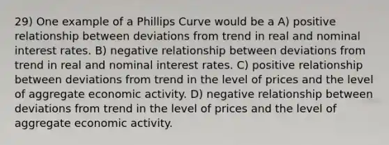 29) One example of a Phillips Curve would be a A) positive relationship between deviations from trend in real and nominal interest rates. B) negative relationship between deviations from trend in real and nominal interest rates. C) positive relationship between deviations from trend in the level of prices and the level of aggregate economic activity. D) negative relationship between deviations from trend in the level of prices and the level of aggregate economic activity.