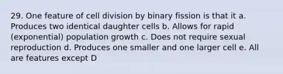 29. One feature of cell division by binary fission is that it a. Produces two identical daughter cells b. Allows for rapid (exponential) population growth c. Does not require sexual reproduction d. Produces one smaller and one larger cell e. All are features except D