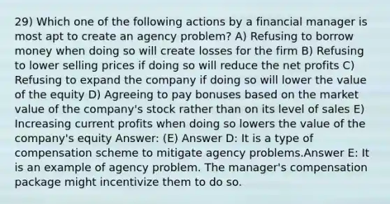 29) Which one of the following actions by a financial manager is most apt to create an agency problem? A) Refusing to borrow money when doing so will create losses for the firm B) Refusing to lower selling prices if doing so will reduce the net profits C) Refusing to expand the company if doing so will lower the value of the equity D) Agreeing to pay bonuses based on the market value of the company's stock rather than on its level of sales E) Increasing current profits when doing so lowers the value of the company's equity Answer: (E) Answer D: It is a type of compensation scheme to mitigate agency problems.Answer E: It is an example of agency problem. The manager's compensation package might incentivize them to do so.