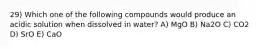 29) Which one of the following compounds would produce an acidic solution when dissolved in water? A) MgO B) Na2O C) CO2 D) SrO E) CaO