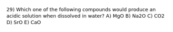 29) Which one of the following compounds would produce an acidic solution when dissolved in water? A) MgO B) Na2O C) CO2 D) SrO E) CaO