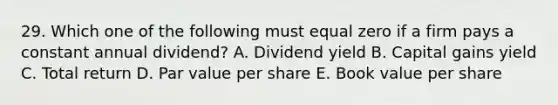 29. Which one of the following must equal zero if a firm pays a constant annual dividend? A. Dividend yield B. Capital gains yield C. Total return D. Par value per share E. Book value per share