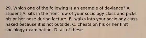 29. Which one of the following is an example of deviance? A student A. sits in the front row of your sociology class and picks his or her nose during lecture. B. walks into your sociology class naked because it is hot outside. C. cheats on his or her first sociology examination. D. all of these