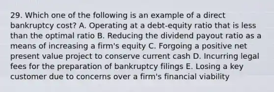 29. Which one of the following is an example of a direct bankruptcy cost? A. Operating at a debt-equity ratio that is <a href='https://www.questionai.com/knowledge/k7BtlYpAMX-less-than' class='anchor-knowledge'>less than</a> the optimal ratio B. Reducing the dividend payout ratio as a means of increasing a firm's equity C. Forgoing a positive net present value project to conserve current cash D. Incurring legal fees for the preparation of bankruptcy filings E. Losing a key customer due to concerns over a firm's financial viability