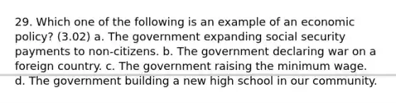 29. Which one of the following is an example of an economic policy? (3.02) a. The government expanding social security payments to non-citizens. b. The government declaring war on a foreign country. c. The government raising the minimum wage. d. The government building a new high school in our community.