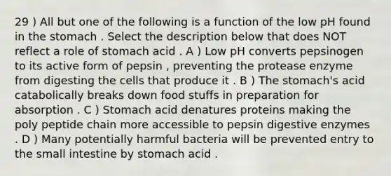 29 ) All but one of the following is a function of the low pH found in <a href='https://www.questionai.com/knowledge/kLccSGjkt8-the-stomach' class='anchor-knowledge'>the stomach</a> . Select the description below that does NOT reflect a role of stomach acid . A ) Low pH converts pepsinogen to its active form of pepsin , preventing the protease enzyme from digesting the cells that produce it . B ) The stomach's acid catabolically breaks down food stuffs in preparation for absorption . C ) Stomach acid denatures proteins making the poly peptide chain more accessible to pepsin <a href='https://www.questionai.com/knowledge/kK14poSlmL-digestive-enzymes' class='anchor-knowledge'>digestive enzymes</a> . D ) Many potentially harmful bacteria will be prevented entry to <a href='https://www.questionai.com/knowledge/kt623fh5xn-the-small-intestine' class='anchor-knowledge'>the small intestine</a> by stomach acid .