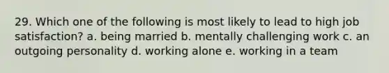 29. Which one of the following is most likely to lead to high job satisfaction? a. being married b. mentally challenging work c. an outgoing personality d. working alone e. working in a team