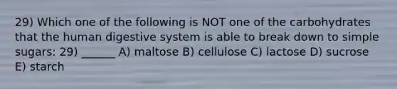 29) Which one of the following is NOT one of the carbohydrates that the <a href='https://www.questionai.com/knowledge/k7OgreiRFk-human-digestive-system' class='anchor-knowledge'>human digestive system</a> is able to break down to simple sugars: 29) ______ A) maltose B) cellulose C) lactose D) sucrose E) starch