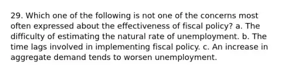 29. Which one of the following is not one of the concerns most often expressed about the effectiveness of fiscal policy? a. The difficulty of estimating the natural rate of unemployment. b. The time lags involved in implementing fiscal policy. c. An increase in aggregate demand tends to worsen unemployment.