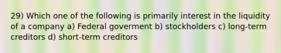 29) Which one of the following is primarily interest in the liquidity of a company a) Federal goverment b) stockholders c) long-term creditors d) short-term creditors