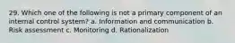 29. Which one of the following is not a primary component of an internal control system? a. Information and communication b. Risk assessment c. Monitoring d. Rationalization