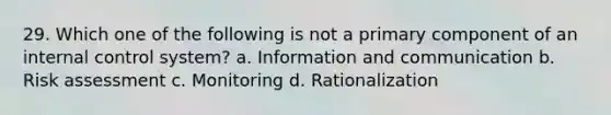 29. Which one of the following is not a primary component of an internal control system? a. Information and communication b. Risk assessment c. Monitoring d. Rationalization