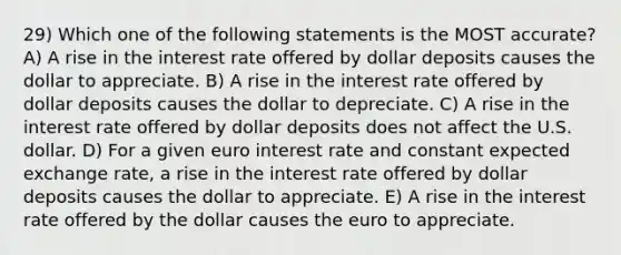 29) Which one of the following statements is the MOST accurate? A) A rise in the interest rate offered by dollar deposits causes the dollar to appreciate. B) A rise in the interest rate offered by dollar deposits causes the dollar to depreciate. C) A rise in the interest rate offered by dollar deposits does not affect the U.S. dollar. D) For a given euro interest rate and constant expected exchange rate, a rise in the interest rate offered by dollar deposits causes the dollar to appreciate. E) A rise in the interest rate offered by the dollar causes the euro to appreciate.