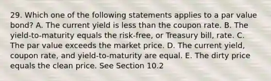 29. Which one of the following statements applies to a par value bond? A. The current yield is less than the coupon rate. B. The yield-to-maturity equals the risk-free, or Treasury bill, rate. C. The par value exceeds the market price. D. The current yield, coupon rate, and yield-to-maturity are equal. E. The dirty price equals the clean price. See Section 10.2