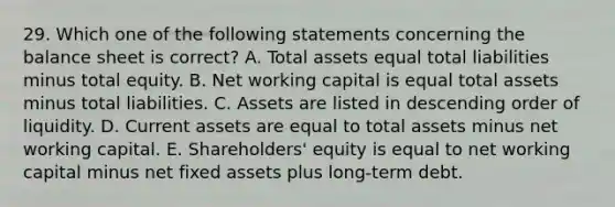 29. Which one of the following statements concerning the balance sheet is correct? A. Total assets equal total liabilities minus total equity. B. Net working capital is equal total assets minus total liabilities. C. Assets are listed in descending order of liquidity. D. Current assets are equal to total assets minus net working capital. E. Shareholders' equity is equal to net working capital minus net fixed assets plus long-term debt.