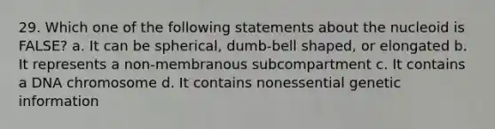 29. Which one of the following statements about the nucleoid is FALSE? a. It can be spherical, dumb-bell shaped, or elongated b. It represents a non-membranous subcompartment c. It contains a DNA chromosome d. It contains nonessential genetic information