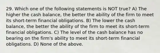 29. Which one of the following statements is NOT true? A) The higher the cash balance, the better the ability of the firm to meet its short-term financial obligations. B) The lower the cash balance, the better the ability of the firm to meet its short-term financial obligations. C) The level of the cash balance has no bearing on the firm's ability to meet its short-term financial obligations. D) None of the above.