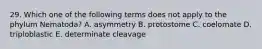 29. Which one of the following terms does not apply to the phylum Nematoda? A. asymmetry B. protostome C. coelomate D. triploblastic E. determinate cleavage