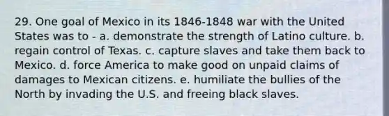 29. One goal of Mexico in its 1846-1848 war with the United States was to - a. demonstrate the strength of Latino culture. b. regain control of Texas. c. capture slaves and take them back to Mexico. d. force America to make good on unpaid claims of damages to Mexican citizens. e. humiliate the bullies of the North by invading the U.S. and freeing black slaves.