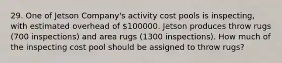 29. One of Jetson Company's activity cost pools is inspecting, with estimated overhead of 100000. Jetson produces throw rugs (700 inspections) and area rugs (1300 inspections). How much of the inspecting cost pool should be assigned to throw rugs?