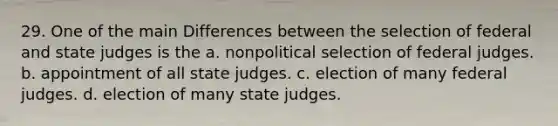 29. One of the main Differences between the selection of federal and state judges is the a. nonpolitical selection of federal judges. b. appointment of all state judges. c. election of many federal judges. d. election of many state judges.