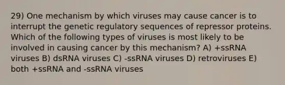 29) One mechanism by which viruses may cause cancer is to interrupt the genetic regulatory sequences of repressor proteins. Which of the following types of viruses is most likely to be involved in causing cancer by this mechanism? A) +ssRNA viruses B) dsRNA viruses C) -ssRNA viruses D) retroviruses E) both +ssRNA and -ssRNA viruses