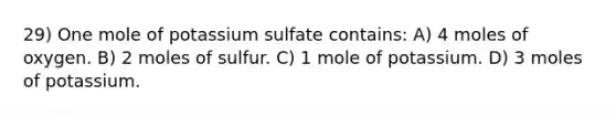 29) One mole of potassium sulfate contains: A) 4 moles of oxygen. B) 2 moles of sulfur. C) 1 mole of potassium. D) 3 moles of potassium.