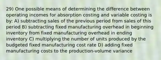 29) One possible means of determining the difference between operating incomes for absorption costing and variable costing is by: A) subtracting sales of the previous period from sales of this period B) subtracting fixed manufacturing overhead in beginning inventory from fixed manufacturing overhead in ending inventory C) multiplying the number of units produced by the budgeted fixed manufacturing cost rate D) adding fixed manufacturing costs to the production-volume variance