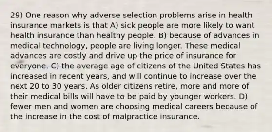 29) One reason why adverse selection problems arise in health insurance markets is that A) sick people are more likely to want health insurance than healthy people. B) because of advances in medical technology, people are living longer. These medical advances are costly and drive up the price of insurance for everyone. C) the average age of citizens of the United States has increased in recent years, and will continue to increase over the next 20 to 30 years. As older citizens retire, more and more of their medical bills will have to be paid by younger workers. D) fewer men and women are choosing medical careers because of the increase in the cost of malpractice insurance.