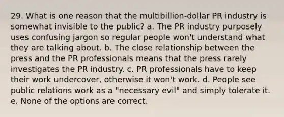 29. What is one reason that the multibillion-dollar PR industry is somewhat invisible to the public? a. The PR industry purposely uses confusing jargon so regular people won't understand what they are talking about. b. The close relationship between the press and the PR professionals means that the press rarely investigates the PR industry. c. PR professionals have to keep their work undercover, otherwise it won't work. d. People see public relations work as a "necessary evil" and simply tolerate it. e. None of the options are correct.