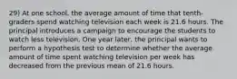 29) At one school, the average amount of time that tenth-graders spend watching television each week is 21.6 hours. The principal introduces a campaign to encourage the students to watch less television. One year later, the principal wants to perform a hypothesis test to determine whether the average amount of time spent watching television per week has decreased from the previous mean of 21.6 hours.