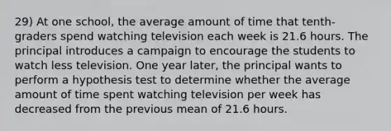 29) At one school, the average amount of time that tenth-graders spend watching television each week is 21.6 hours. The principal introduces a campaign to encourage the students to watch less television. One year later, the principal wants to perform a hypothesis test to determine whether the average amount of time spent watching television per week has decreased from the previous mean of 21.6 hours.