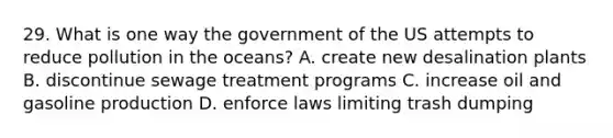 29. What is one way the government of the US attempts to reduce pollution in the oceans? A. create new desalination plants B. discontinue sewage treatment programs C. increase oil and gasoline production D. enforce laws limiting trash dumping