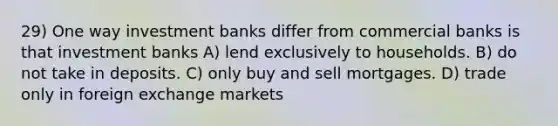 29) One way investment banks differ from commercial banks is that investment banks A) lend exclusively to households. B) do not take in deposits. C) only buy and sell mortgages. D) trade only in foreign exchange markets