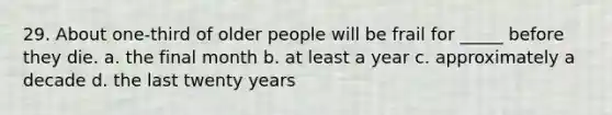 29. About one-third of older people will be frail for _____ before they die. a. the final month b. at least a year c. approximately a decade d. the last twenty years