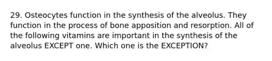 29. Osteocytes function in the synthesis of the alveolus. They function in the process of bone apposition and resorption. All of the following vitamins are important in the synthesis of the alveolus EXCEPT one. Which one is the EXCEPTION?