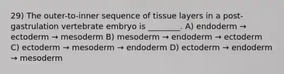 29) The outer-to-inner sequence of tissue layers in a post-gastrulation vertebrate embryo is ________. A) endoderm → ectoderm → mesoderm B) mesoderm → endoderm → ectoderm C) ectoderm → mesoderm → endoderm D) ectoderm → endoderm → mesoderm